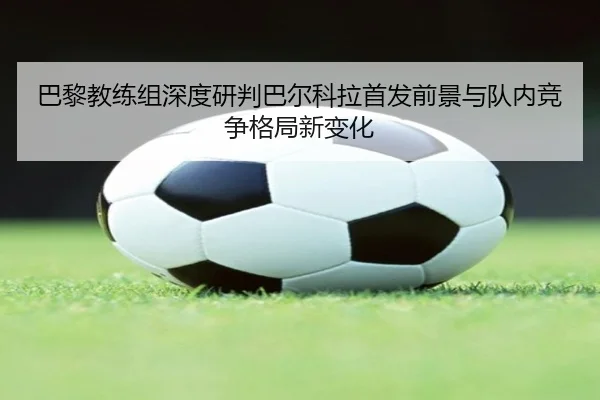 巴黎教练组深度研判巴尔科拉首发前景与队内竞争格局新变化