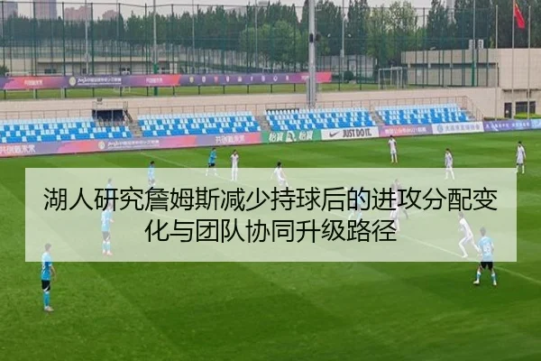 湖人研究詹姆斯减少持球后的进攻分配变化与团队协同升级路径