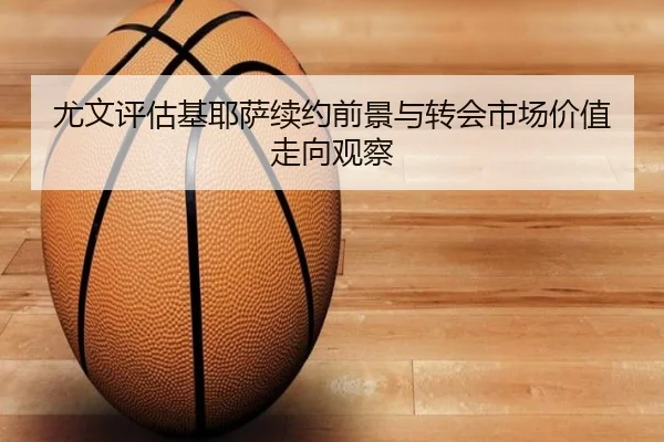 尤文评估基耶萨续约前景与转会市场价值走向观察