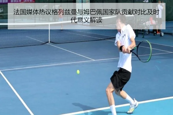 法国媒体热议格列兹曼与姆巴佩国家队贡献对比及时代意义解读