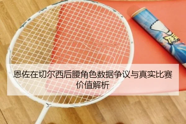 恩佐在切尔西后腰角色数据争议与真实比赛价值解析