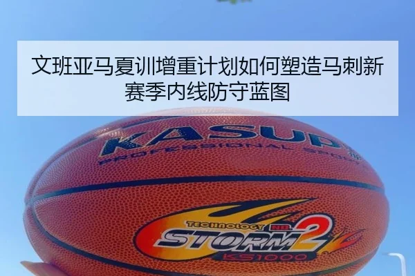 文班亚马夏训增重计划如何塑造马刺新赛季内线防守蓝图