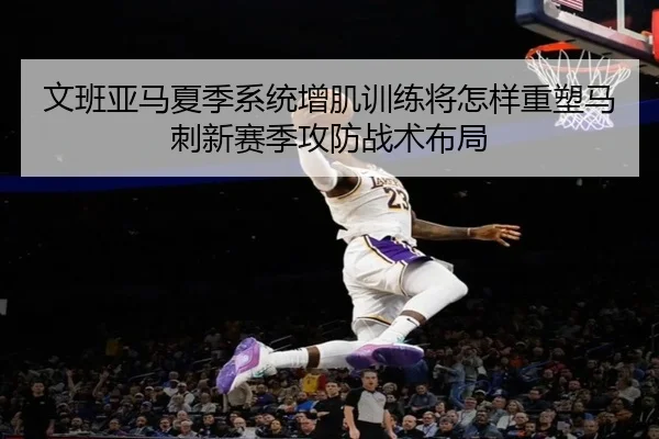 文班亚马夏季系统增肌训练将怎样重塑马刺新赛季攻防战术布局