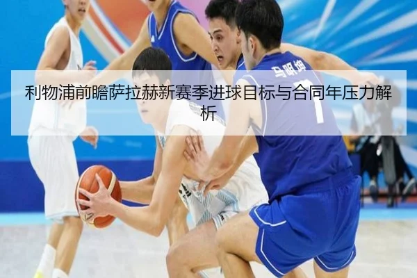 利物浦前瞻萨拉赫新赛季进球目标与合同年压力解析