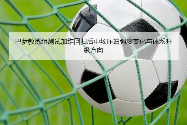 巴萨教练组测试加维回归后中场压迫强度变化与体系升级方向
