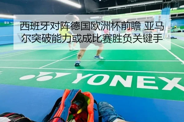 西班牙对阵德国欧洲杯前瞻 亚马尔突破能力或成比赛胜负关键手